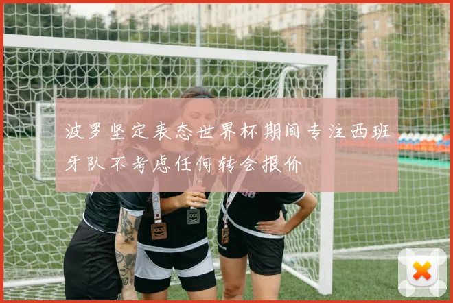 波罗坚定表态世界杯期间专注西班牙队不考虑任何转会报价