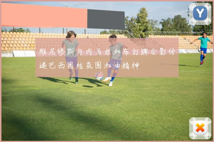 维尼修斯与内马尔加布打牌合影传递巴西团结氛围加油精神