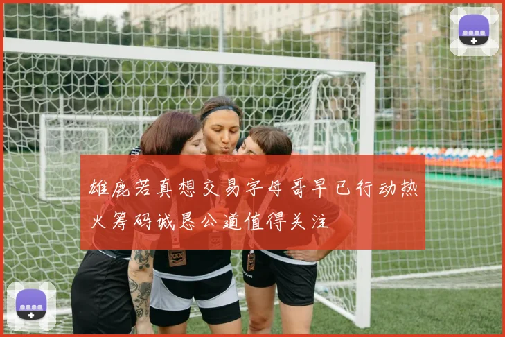 雄鹿若真想交易字母哥早已行动热火筹码诚恳公道值得关注