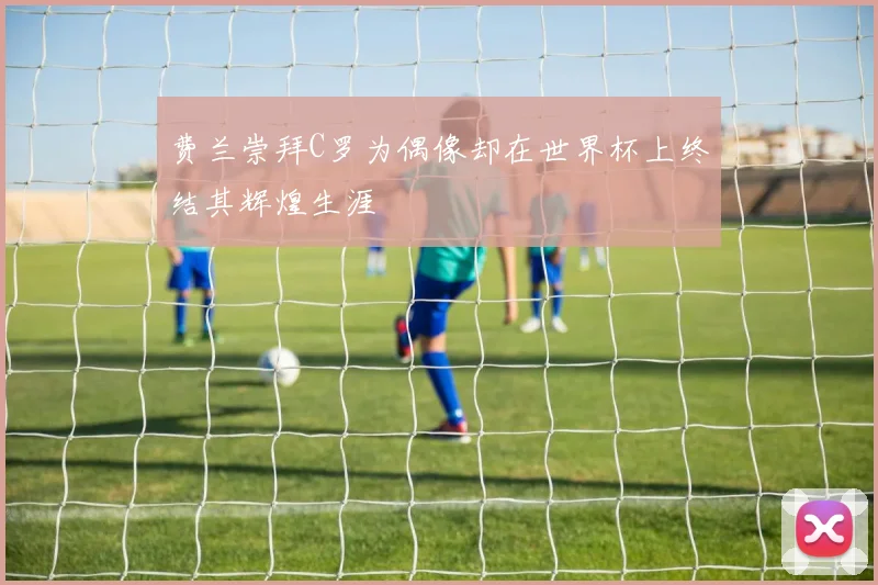 费兰崇拜C罗为偶像却在世界杯上终结其辉煌生涯