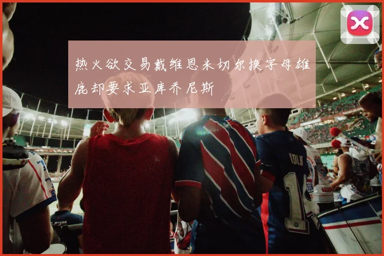 热火欲交易戴维恩米切尔换字母雄鹿却要求亚库乔尼斯