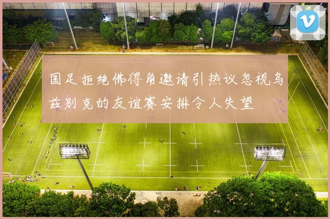 国足拒绝佛得角邀请引热议忽视乌兹别克的友谊赛安排令人失望