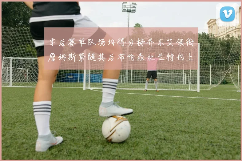 季后赛单队场均得分榜乔东艾领衔詹姆斯紧随其后布伦森杜兰特也上榜