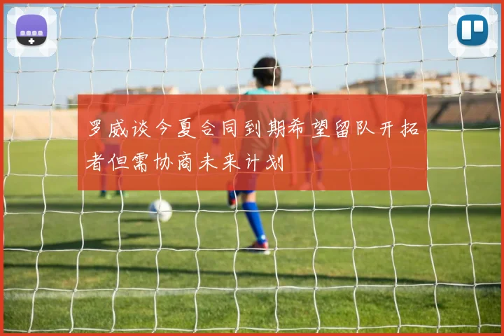 罗威谈今夏合同到期希望留队开拓者但需协商未来计划