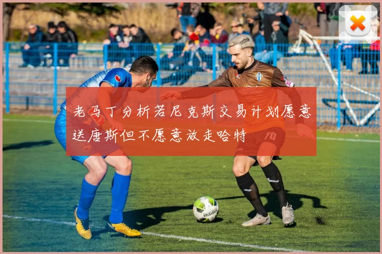 老马丁分析若尼克斯交易计划愿意送唐斯但不愿意放走哈特