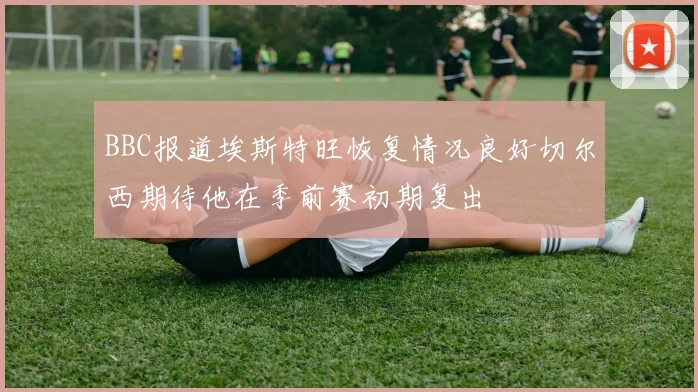 BBC报道埃斯特旺恢复情况良好切尔西期待他在季前赛初期复出