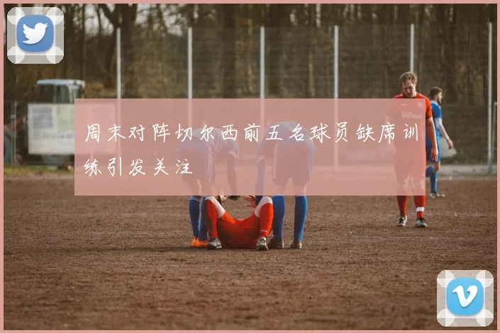 周末对阵切尔西前五名球员缺席训练引发关注