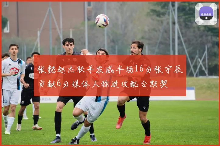 张懿赵杰联手发威半场16分张宇辰贡献6分媒体人称进攻配合默契