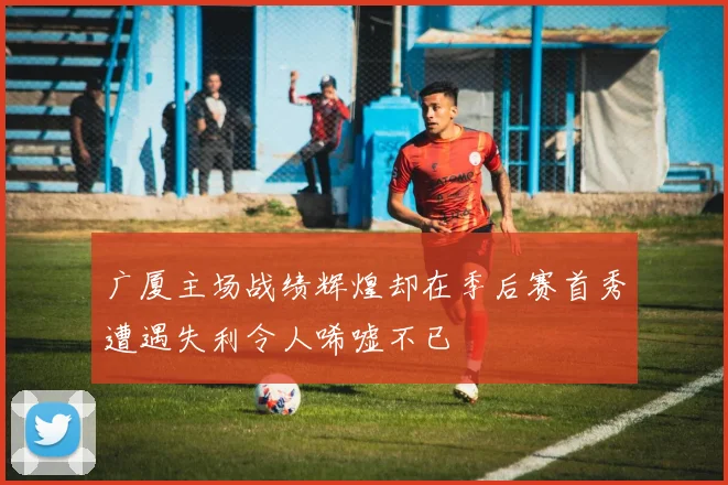 广厦主场战绩辉煌却在季后赛首秀遭遇失利令人唏嘘不已