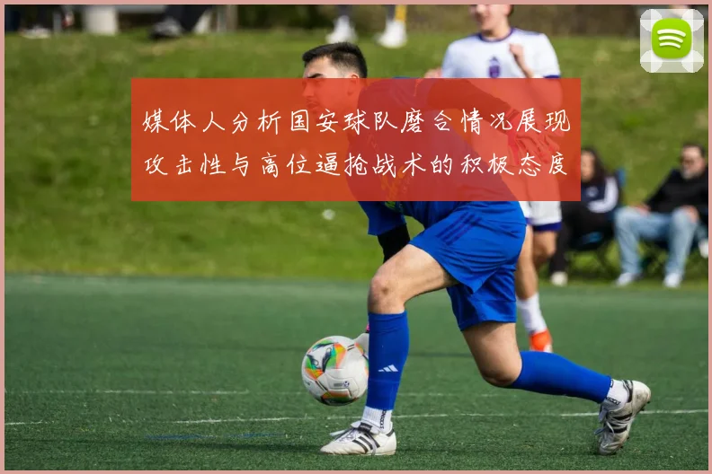 媒体人分析国安球队磨合情况展现攻击性与高位逼抢战术的积极态度