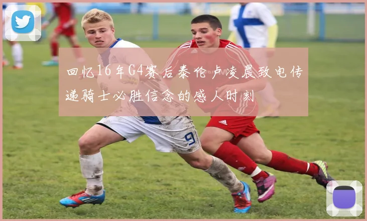 回忆16年G4赛后泰伦卢凌晨致电传递骑士必胜信念的感人时刻