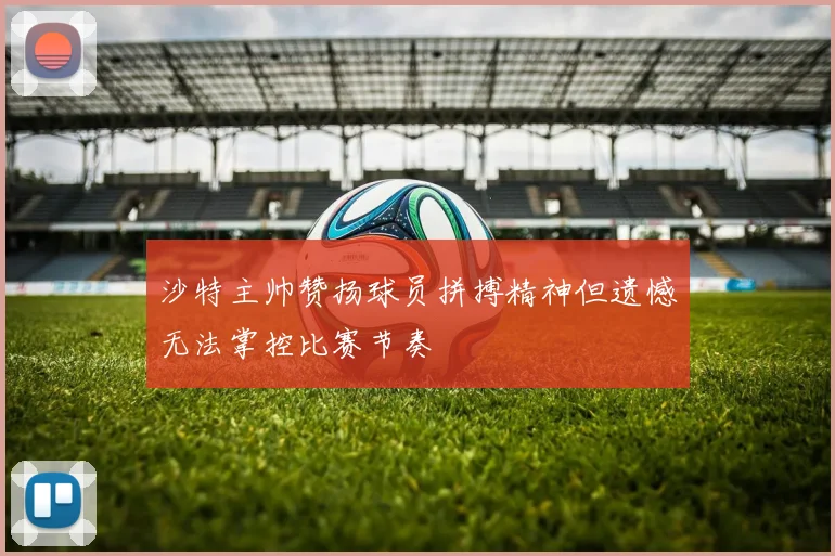 沙特主帅赞扬球员拼搏精神但遗憾无法掌控比赛节奏
