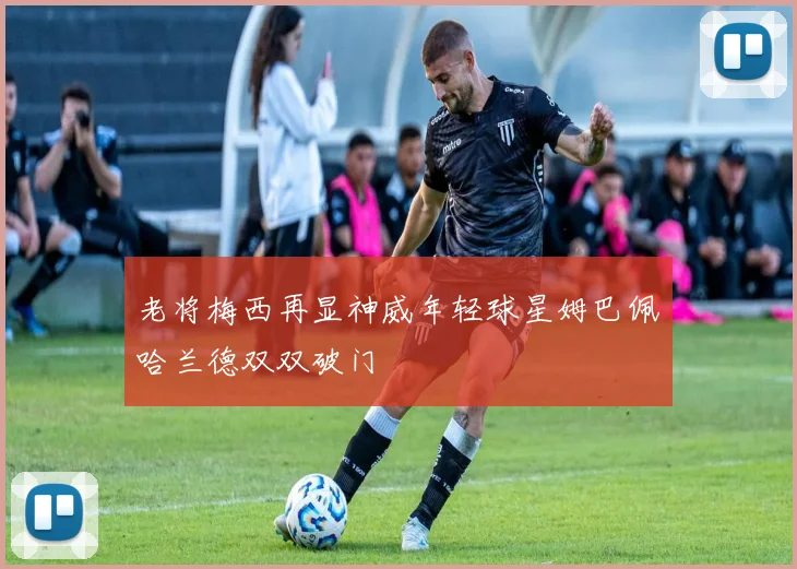 老将梅西再显神威年轻球星姆巴佩哈兰德双双破门