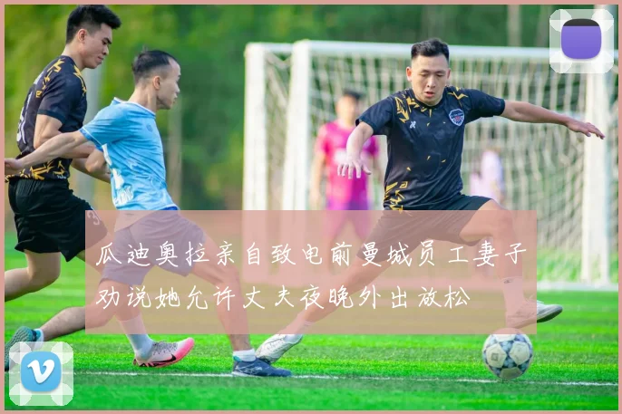 瓜迪奥拉亲自致电前曼城员工妻子劝说她允许丈夫夜晚外出放松