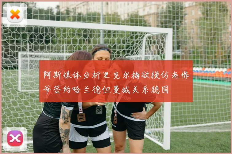 阿斯媒体分析里克尔梅欲模仿老佛爷签约哈兰德但曼城关系稳固