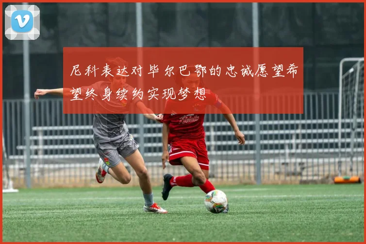 尼科表达对毕尔巴鄂的忠诚愿望希望终身续约实现梦想