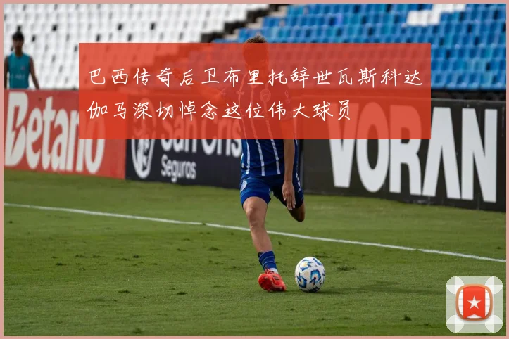 巴西传奇后卫布里托辞世瓦斯科达伽马深切悼念这位伟大球员