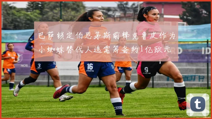 巴萨锁定伯恩茅斯前锋克鲁皮作为小蜘蛛替代人选需筹备约1亿欧元