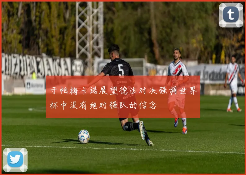 于帕梅卡诺展望德法对决强调世界杯中没有绝对强队的信念