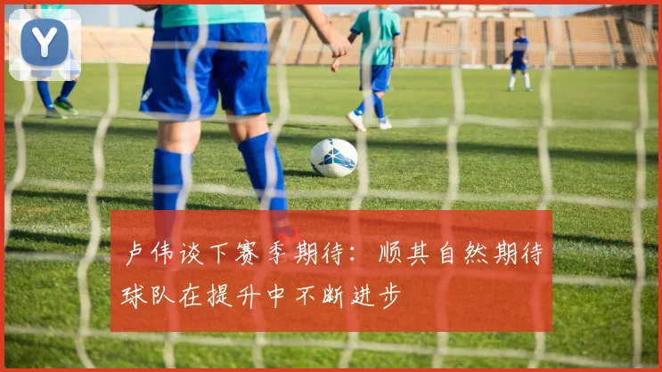 卢伟谈下赛季期待：顺其自然期待球队在提升中不断进步