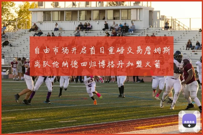 自由市场开启首日重磅交易詹姆斯离队伦纳德回归博格丹加盟火箭