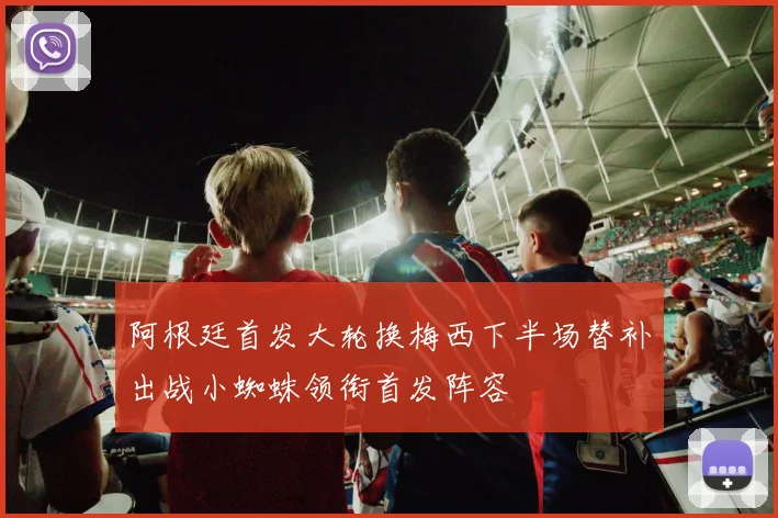 阿根廷首发大轮换梅西下半场替补出战小蜘蛛领衔首发阵容