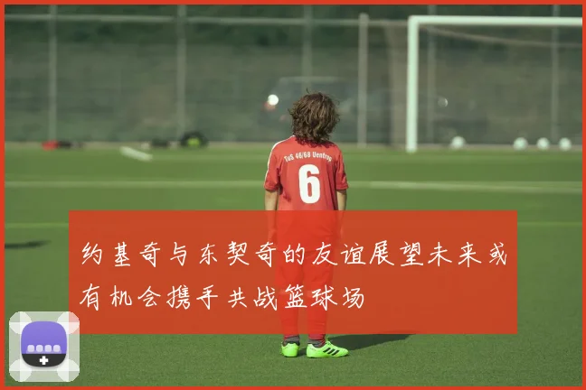约基奇与东契奇的友谊展望未来或有机会携手共战篮球场