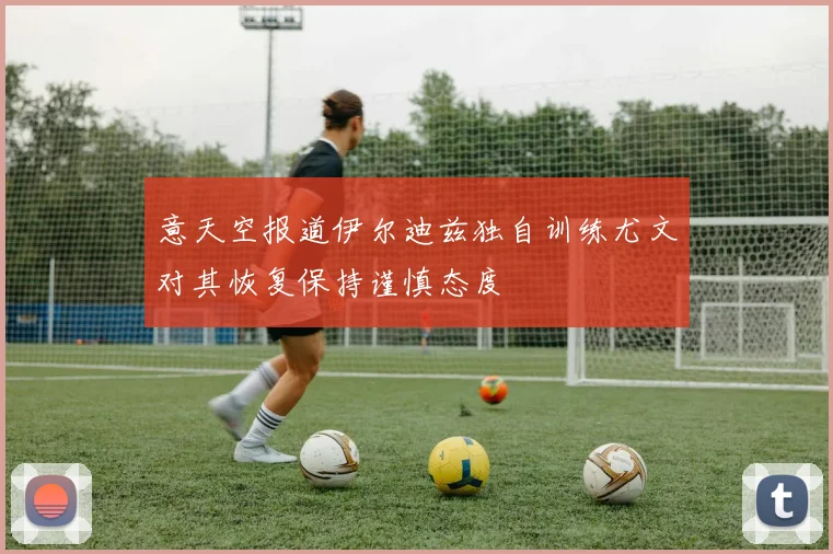 意天空报道伊尔迪兹独自训练尤文对其恢复保持谨慎态度