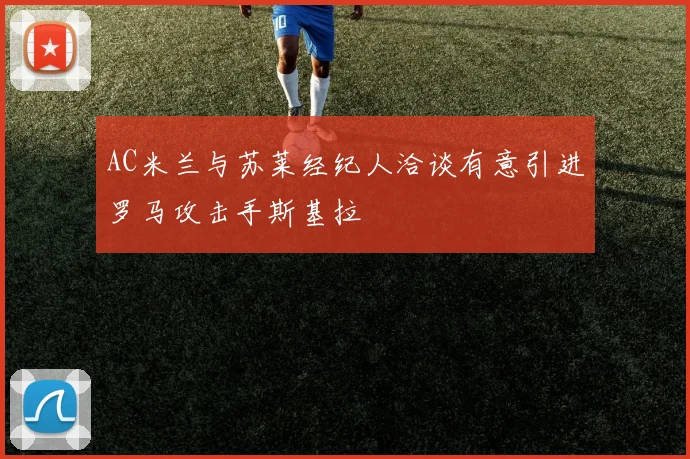 AC米兰与苏莱经纪人洽谈有意引进罗马攻击手斯基拉
